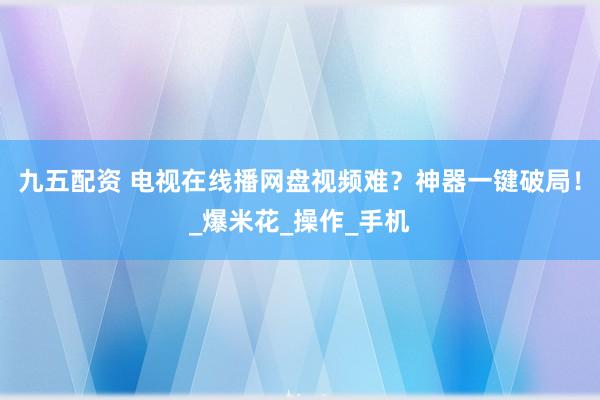 九五配资 电视在线播网盘视频难？神器一键破局！_爆米花_操作_手机
