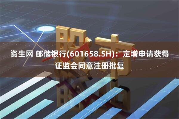 资生网 邮储银行(601658.SH)：定增申请获得证监会同意注册批复
