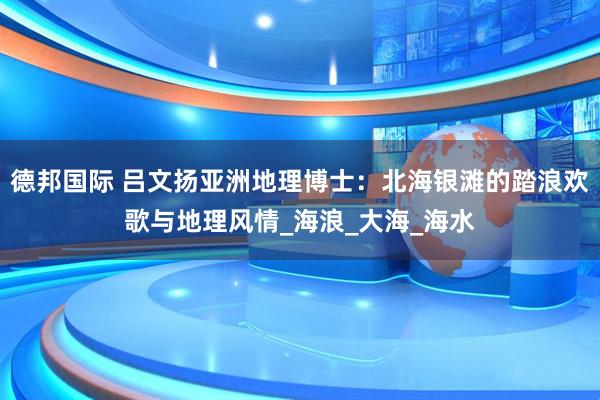 德邦国际 吕文扬亚洲地理博士：北海银滩的踏浪欢歌与地理风情_海浪_大海_海水