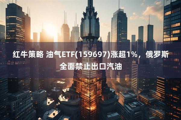 红牛策略 油气ETF(159697)涨超1%，俄罗斯全面禁止出口汽油