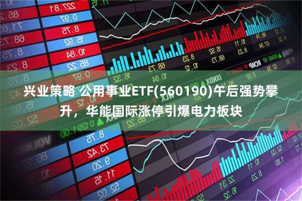 兴业策略 公用事业ETF(560190)午后强势攀升，华能国际涨停引爆电力板块