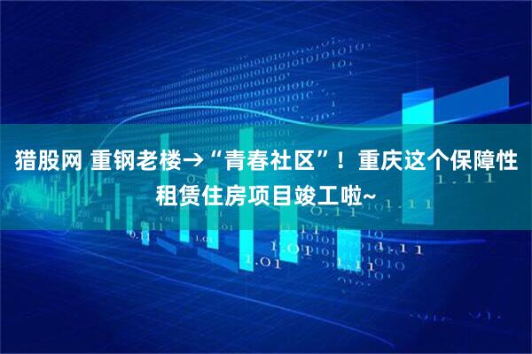 猎股网 重钢老楼→“青春社区”！重庆这个保障性租赁住房项目竣工啦~