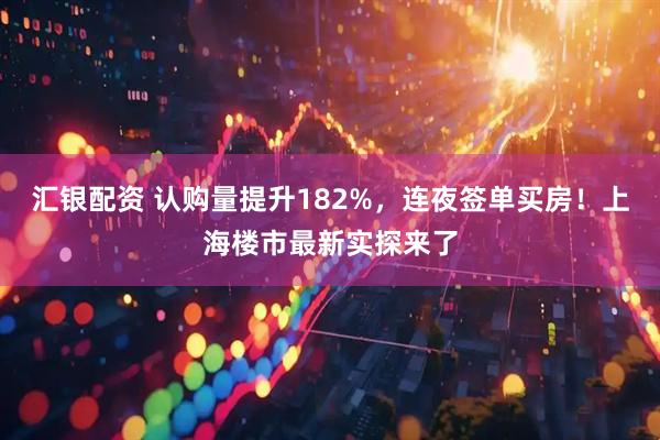 汇银配资 认购量提升182%，连夜签单买房！上海楼市最新实探来了