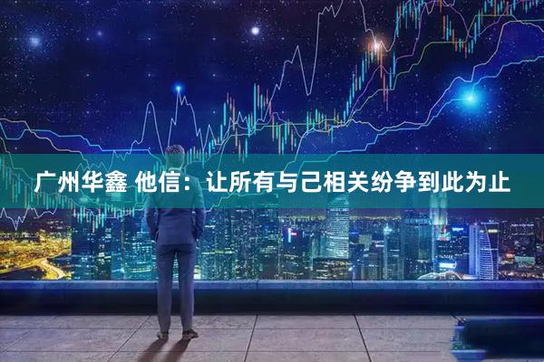 广州华鑫 他信：让所有与己相关纷争到此为止