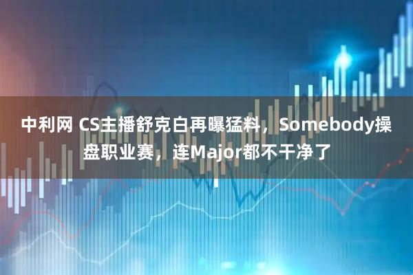 中利网 CS主播舒克白再曝猛料，Somebody操盘职业赛，连Major都不干净了