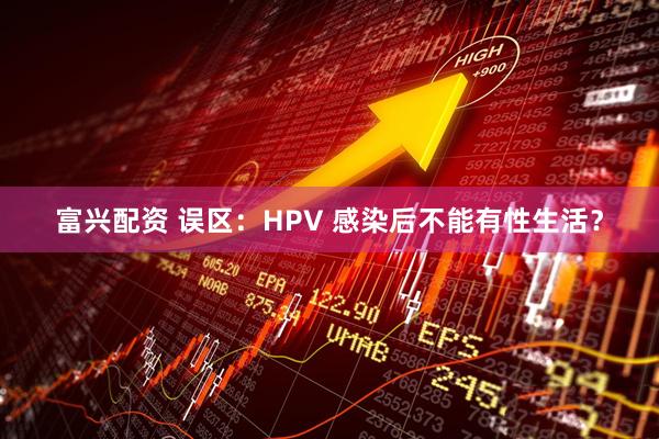 富兴配资 误区：HPV 感染后不能有性生活？