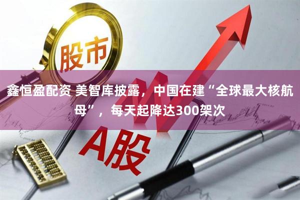 鑫恒盈配资 美智库披露，中国在建“全球最大核航母”，每天起降达300架次